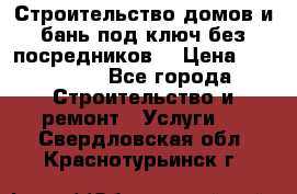 Строительство домов и бань под ключ без посредников, › Цена ­ 515 000 - Все города Строительство и ремонт » Услуги   . Свердловская обл.,Краснотурьинск г.